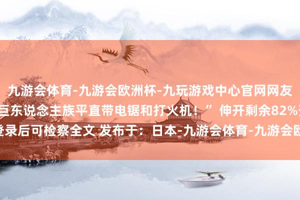 九游会体育-九游会欧洲杯-九玩游戏中心官网网友直呼：“懂了！以后打巨东说念主族平直带电锯和打火机！” 伸开剩余82%登录后可检察全文 发布于：日本-九游会体育-九游会欧洲杯-九玩游戏中心官网