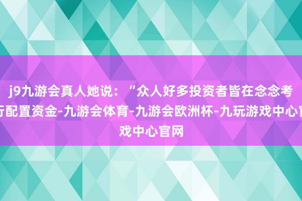 j9九游会真人她说：“众人好多投资者皆在念念考再行配置资金-九游会体育-九游会欧洲杯-九玩游戏中心官网