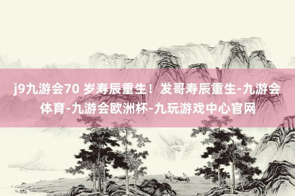j9九游会70 岁寿辰重生！发哥寿辰重生-九游会体育-九游会欧洲杯-九玩游戏中心官网