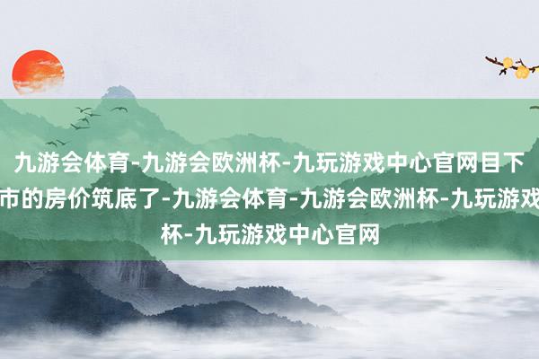 九游会体育-九游会欧洲杯-九玩游戏中心官网目下拿好多城市的房价筑底了-九游会体育-九游会欧洲杯-九玩游戏中心官网