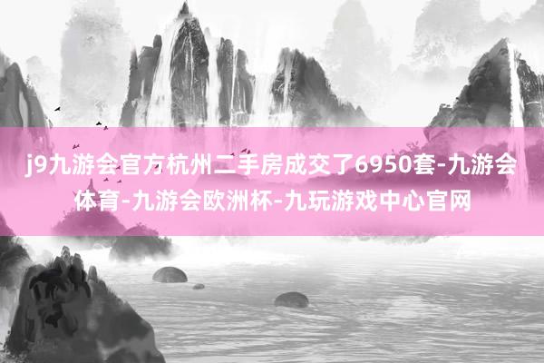 j9九游会官方杭州二手房成交了6950套-九游会体育-九游会欧洲杯-九玩游戏中心官网