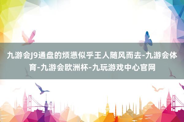 九游会J9通盘的烦懑似乎王人随风而去-九游会体育-九游会欧洲杯-九玩游戏中心官网