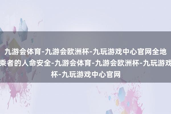 九游会体育-九游会欧洲杯-九玩游戏中心官网全地点保险驾乘者的人命安全-九游会体育-九游会欧洲杯-九玩游戏中心官网