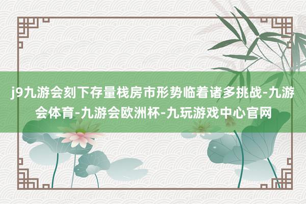 j9九游会刻下存量栈房市形势临着诸多挑战-九游会体育-九游会欧洲杯-九玩游戏中心官网