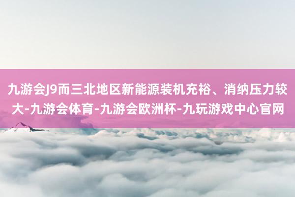 九游会J9而三北地区新能源装机充裕、消纳压力较大-九游会体育-九游会欧洲杯-九玩游戏中心官网