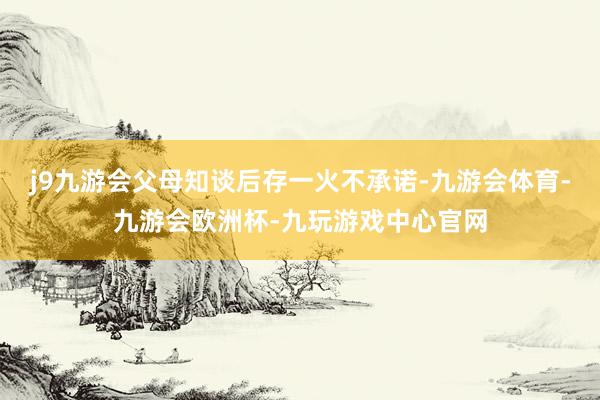 j9九游会父母知谈后存一火不承诺-九游会体育-九游会欧洲杯-九玩游戏中心官网