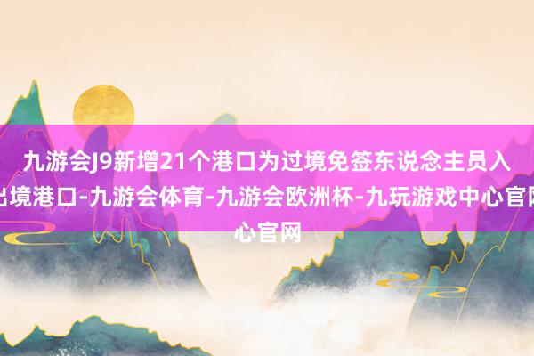 九游会J9新增21个港口为过境免签东说念主员入出境港口-九游会体育-九游会欧洲杯-九玩游戏中心官网