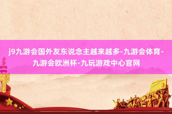j9九游会国外友东说念主越来越多-九游会体育-九游会欧洲杯-九玩游戏中心官网