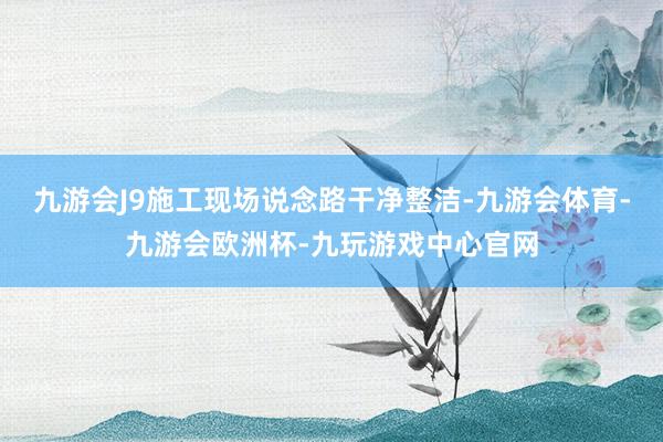 九游会J9施工现场说念路干净整洁-九游会体育-九游会欧洲杯-九玩游戏中心官网