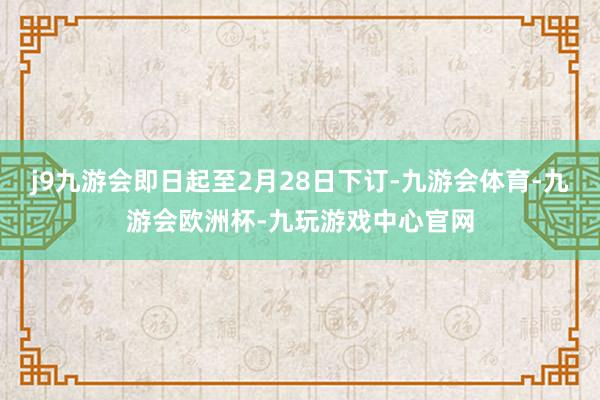 j9九游会即日起至2月28日下订-九游会体育-九游会欧洲杯-九玩游戏中心官网
