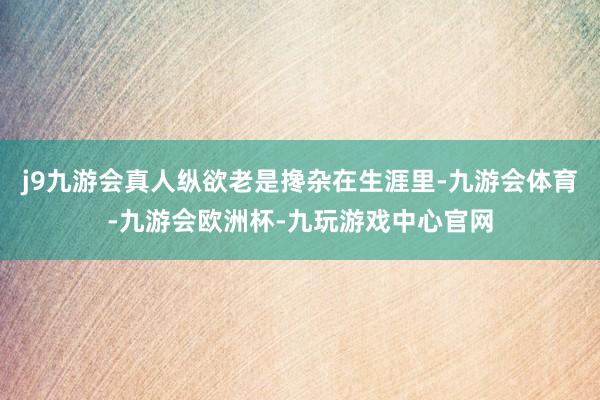 j9九游会真人纵欲老是搀杂在生涯里-九游会体育-九游会欧洲杯-九玩游戏中心官网