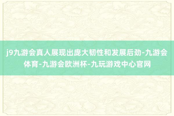 j9九游会真人展现出庞大韧性和发展后劲-九游会体育-九游会欧洲杯-九玩游戏中心官网
