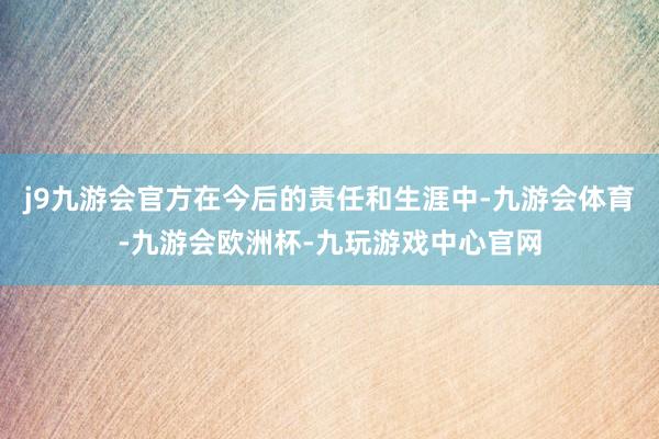 j9九游会官方在今后的责任和生涯中-九游会体育-九游会欧洲杯-九玩游戏中心官网