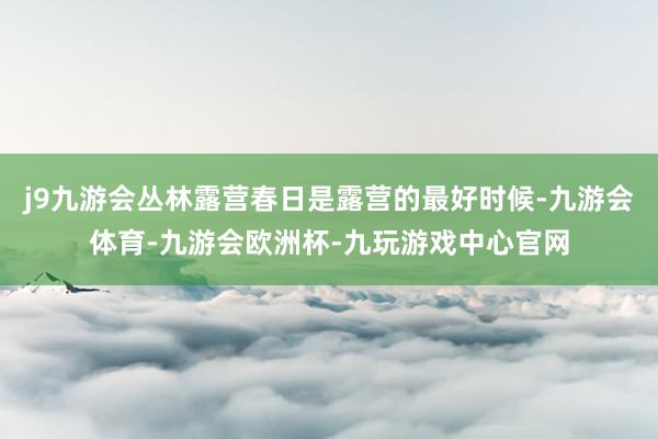 j9九游会丛林露营春日是露营的最好时候-九游会体育-九游会欧洲杯-九玩游戏中心官网