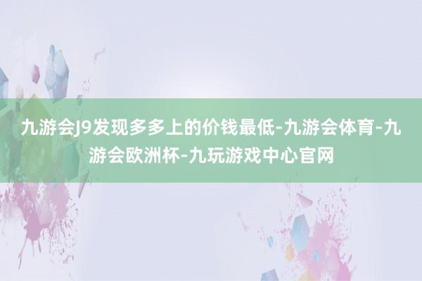 九游会J9发现多多上的价钱最低-九游会体育-九游会欧洲杯-九玩游戏中心官网