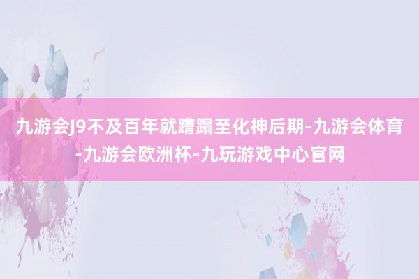九游会J9不及百年就蹧蹋至化神后期-九游会体育-九游会欧洲杯-九玩游戏中心官网