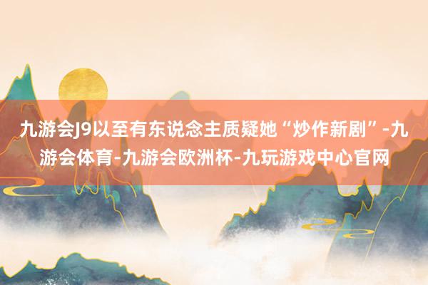九游会J9以至有东说念主质疑她“炒作新剧”-九游会体育-九游会欧洲杯-九玩游戏中心官网