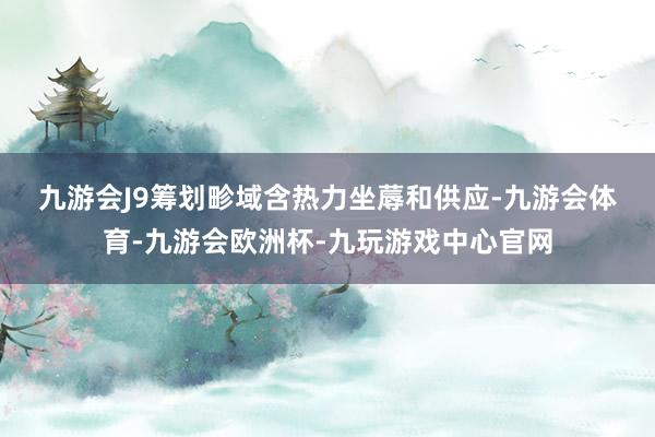 九游会J9　　筹划畛域含热力坐蓐和供应-九游会体育-九游会欧洲杯-九玩游戏中心官网