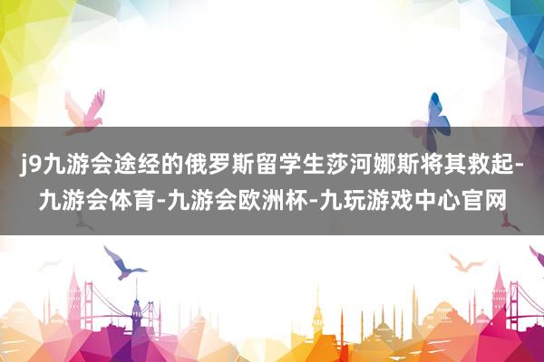 j9九游会途经的俄罗斯留学生莎河娜斯将其救起-九游会体育-九游会欧洲杯-九玩游戏中心官网