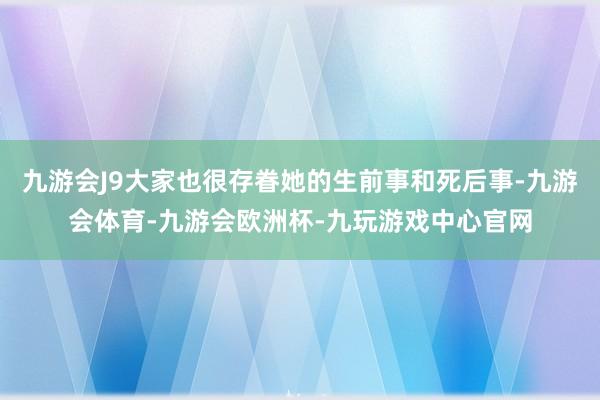九游会J9大家也很存眷她的生前事和死后事-九游会体育-九游会欧洲杯-九玩游戏中心官网