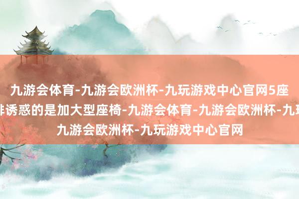 九游会体育-九游会欧洲杯-九玩游戏中心官网5座版车型的第二排诱惑的是加大型座椅-九游会体育-九游会欧洲杯-九玩游戏中心官网