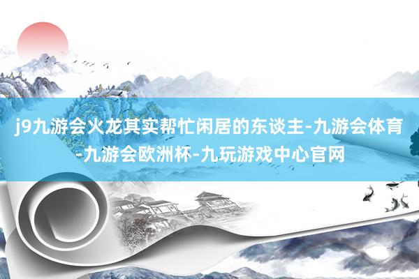j9九游会火龙其实帮忙闲居的东谈主-九游会体育-九游会欧洲杯-九玩游戏中心官网