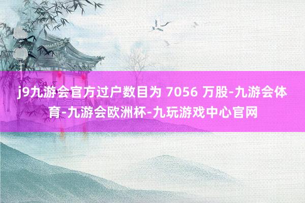 j9九游会官方过户数目为 7056 万股-九游会体育-九游会欧洲杯-九玩游戏中心官网