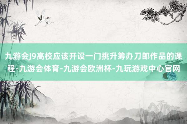 九游会J9高校应该开设一门挑升筹办刀郎作品的课程-九游会体育-九游会欧洲杯-九玩游戏中心官网