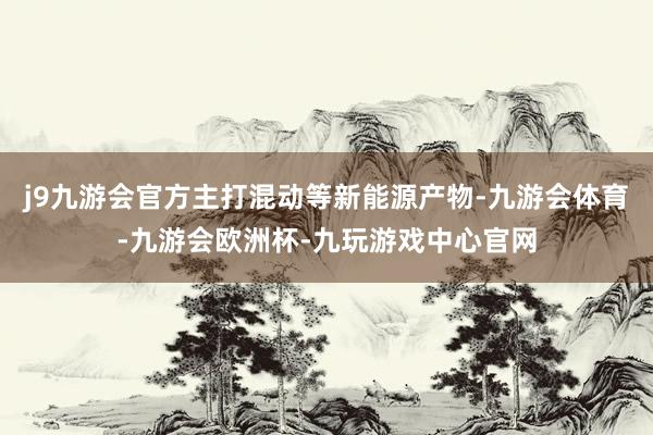 j9九游会官方主打混动等新能源产物-九游会体育-九游会欧洲杯-九玩游戏中心官网