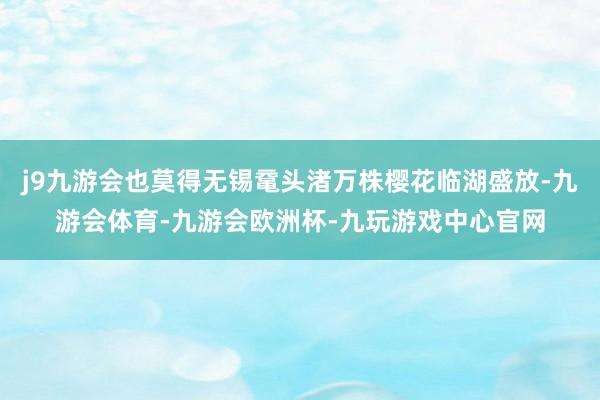 j9九游会也莫得无锡鼋头渚万株樱花临湖盛放-九游会体育-九游会欧洲杯-九玩游戏中心官网
