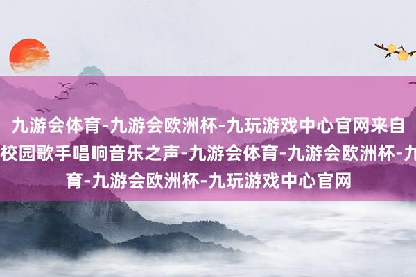 九游会体育-九游会欧洲杯-九玩游戏中心官网来自世界高校的50位校园歌手唱响音乐之声-九游会体育-九游会欧洲杯-九玩游戏中心官网