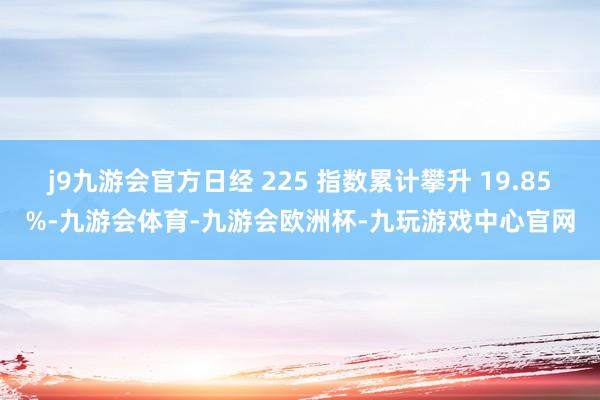 j9九游会官方日经 225 指数累计攀升 19.85%-九游会体育-九游会欧洲杯-九玩游戏中心官网