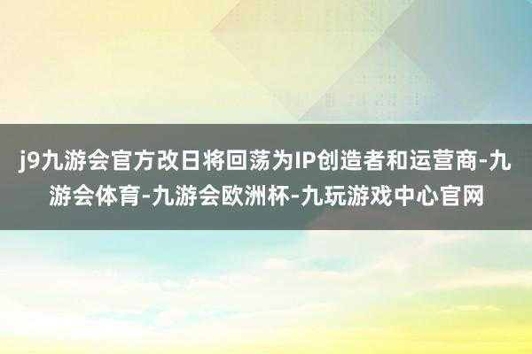 j9九游会官方改日将回荡为IP创造者和运营商-九游会体育-九游会欧洲杯-九玩游戏中心官网