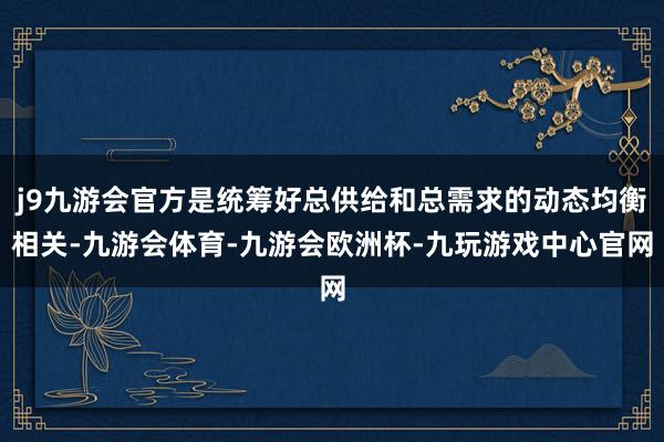 j9九游会官方是统筹好总供给和总需求的动态均衡相关-九游会体育-九游会欧洲杯-九玩游戏中心官网