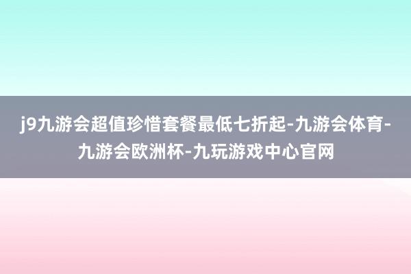 j9九游会超值珍惜套餐最低七折起-九游会体育-九游会欧洲杯-九玩游戏中心官网
