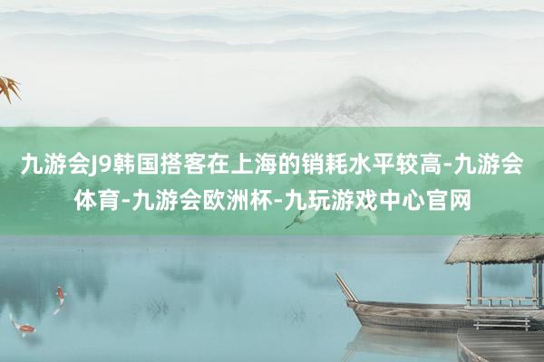 九游会J9韩国搭客在上海的销耗水平较高-九游会体育-九游会欧洲杯-九玩游戏中心官网