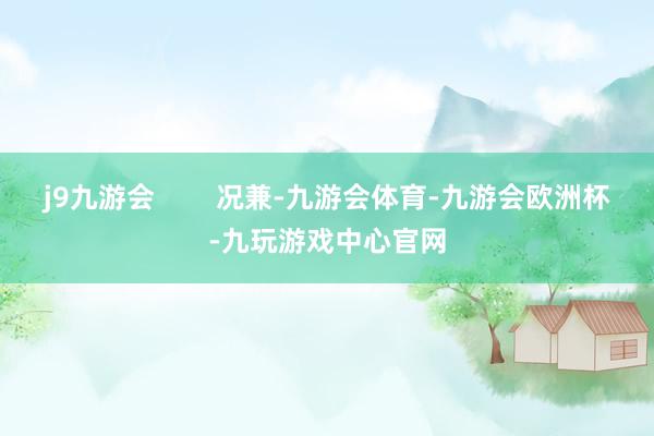 j9九游会        况兼-九游会体育-九游会欧洲杯-九玩游戏中心官网