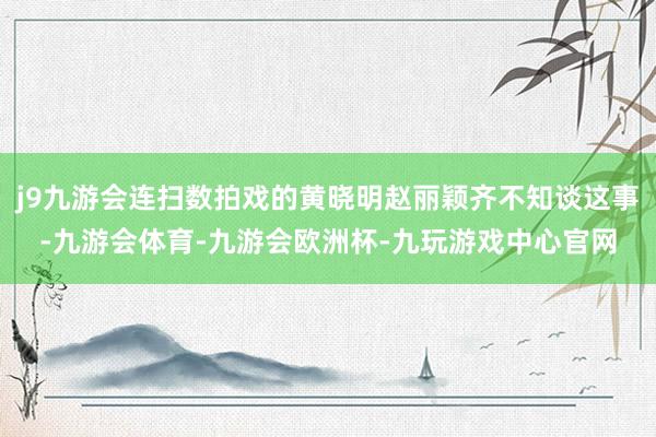 j9九游会连扫数拍戏的黄晓明赵丽颖齐不知谈这事-九游会体育-九游会欧洲杯-九玩游戏中心官网