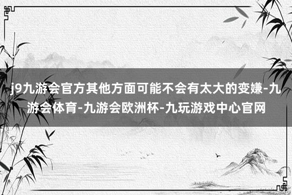 j9九游会官方其他方面可能不会有太大的变嫌-九游会体育-九游会欧洲杯-九玩游戏中心官网
