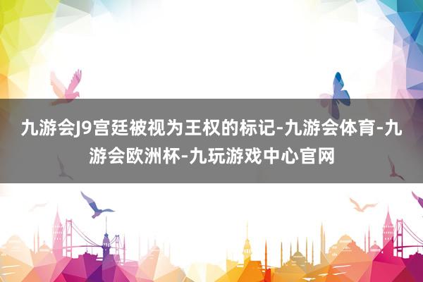 九游会J9宫廷被视为王权的标记-九游会体育-九游会欧洲杯-九玩游戏中心官网