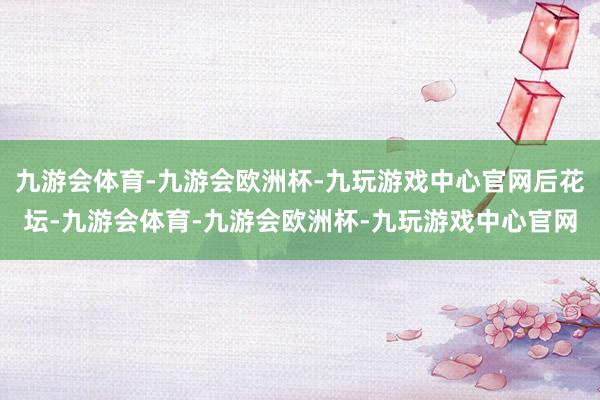 九游会体育-九游会欧洲杯-九玩游戏中心官网后花坛-九游会体育-九游会欧洲杯-九玩游戏中心官网