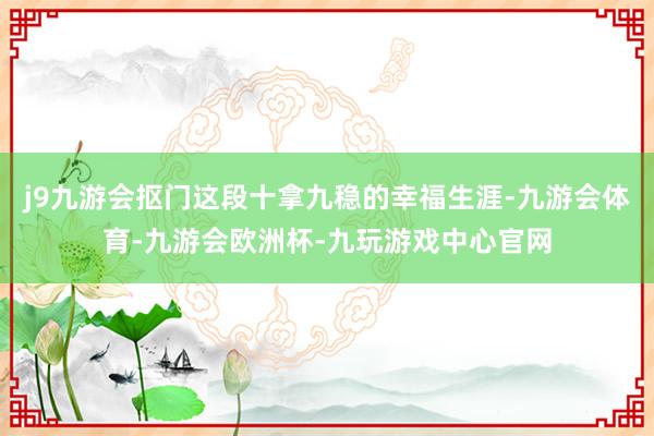 j9九游会抠门这段十拿九稳的幸福生涯-九游会体育-九游会欧洲杯-九玩游戏中心官网