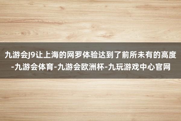 九游会J9让上海的网罗体验达到了前所未有的高度-九游会体育-九游会欧洲杯-九玩游戏中心官网