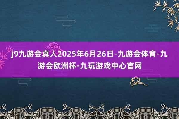 j9九游会真人2025年6月26日-九游会体育-九游会欧洲杯-九玩游戏中心官网