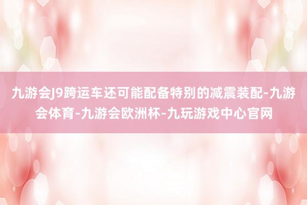 九游会J9跨运车还可能配备特别的减震装配-九游会体育-九游会欧洲杯-九玩游戏中心官网