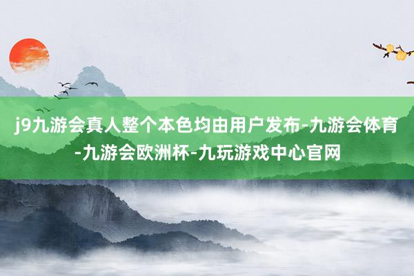 j9九游会真人整个本色均由用户发布-九游会体育-九游会欧洲杯-九玩游戏中心官网