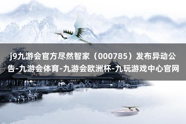 j9九游会官方尽然智家（000785）发布异动公告-九游会体育-九游会欧洲杯-九玩游戏中心官网