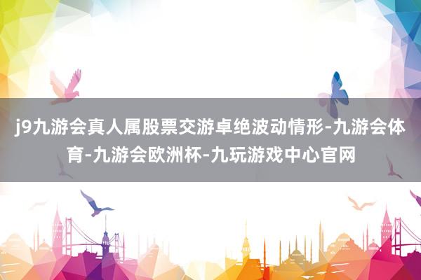 j9九游会真人属股票交游卓绝波动情形-九游会体育-九游会欧洲杯-九玩游戏中心官网