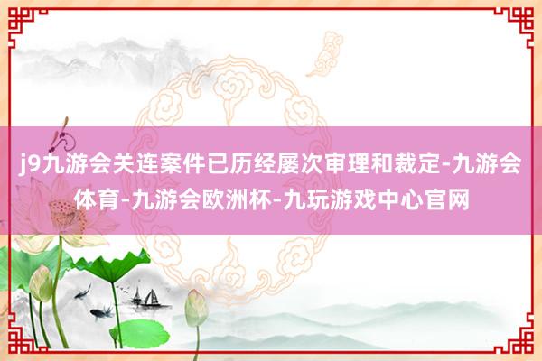 j9九游会关连案件已历经屡次审理和裁定-九游会体育-九游会欧洲杯-九玩游戏中心官网