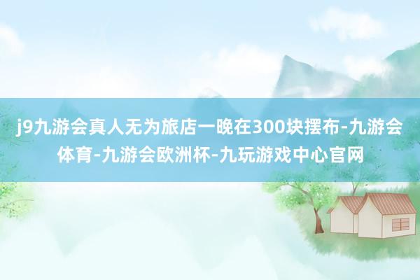 j9九游会真人无为旅店一晚在300块摆布-九游会体育-九游会欧洲杯-九玩游戏中心官网